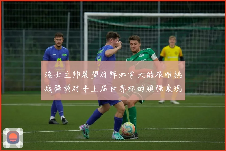 瑞士主帅展望对阵加拿大的艰难挑战强调对手上届世界杯的顽强表现