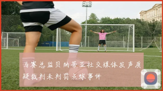 马赛总监贝纳蒂亚社交媒体发声质疑裁判未判罚点球事件