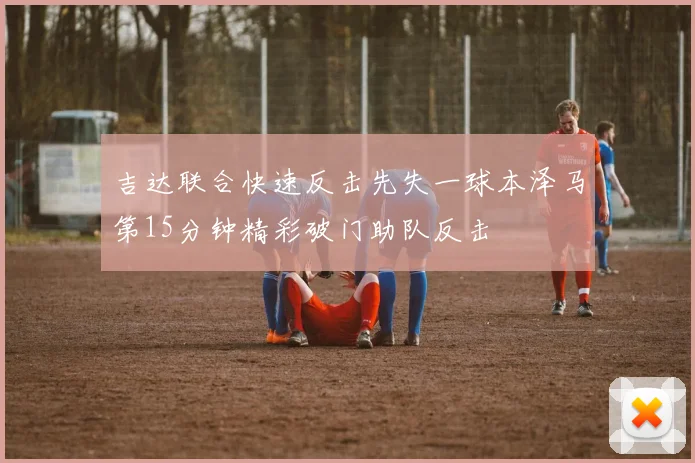 吉达联合快速反击先失一球本泽马第15分钟精彩破门助队反击