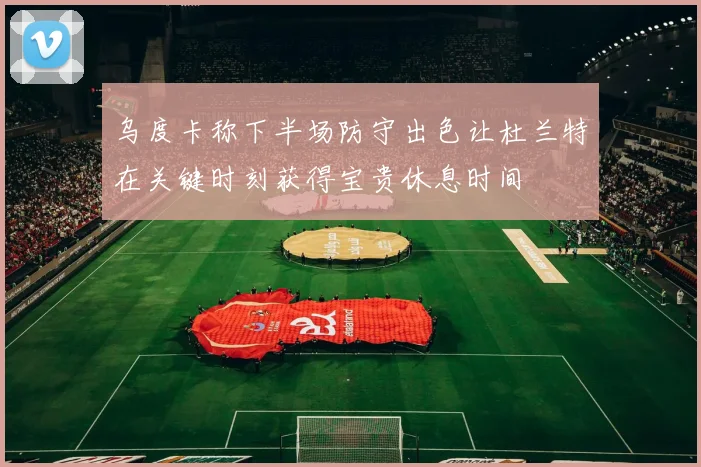 乌度卡称下半场防守出色让杜兰特在关键时刻获得宝贵休息时间