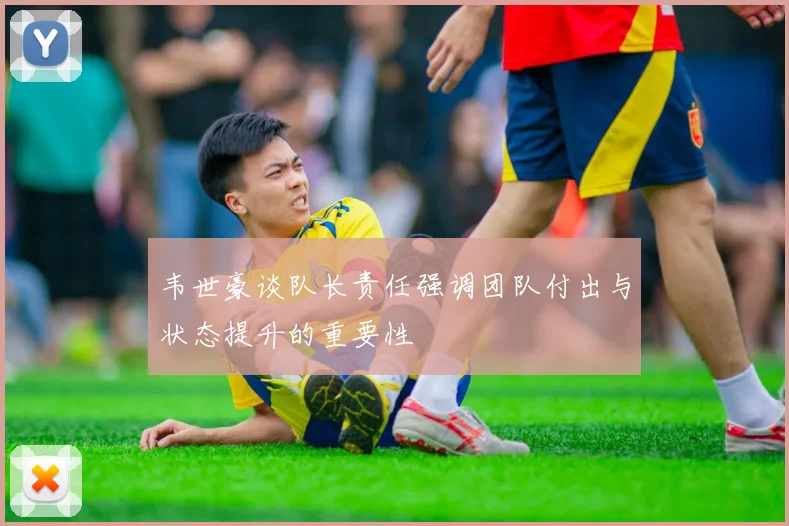 韦世豪谈队长责任强调团队付出与状态提升的重要性