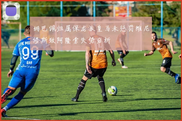 姆巴佩归属保龙派皇马未惩罚维尼修斯致阿隆索失势分析