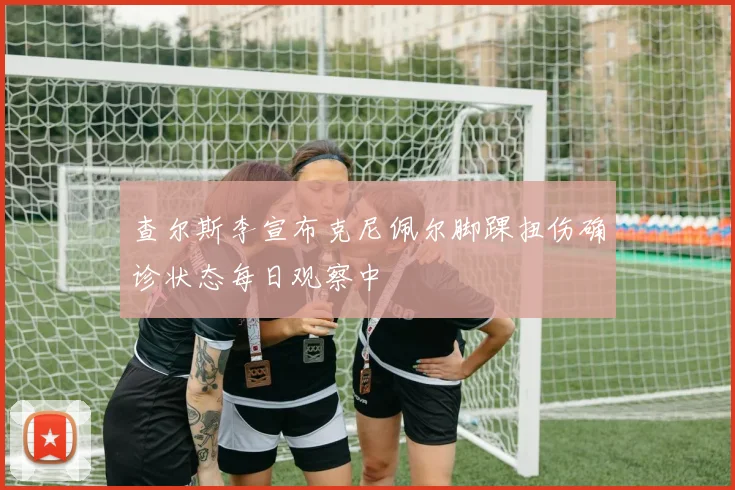 查尔斯李宣布克尼佩尔脚踝扭伤确诊状态每日观察中
