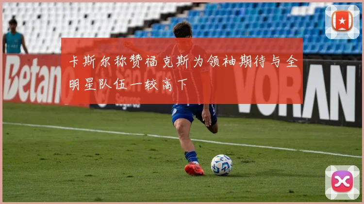 卡斯尔称赞福克斯为领袖期待与全明星队伍一较高下