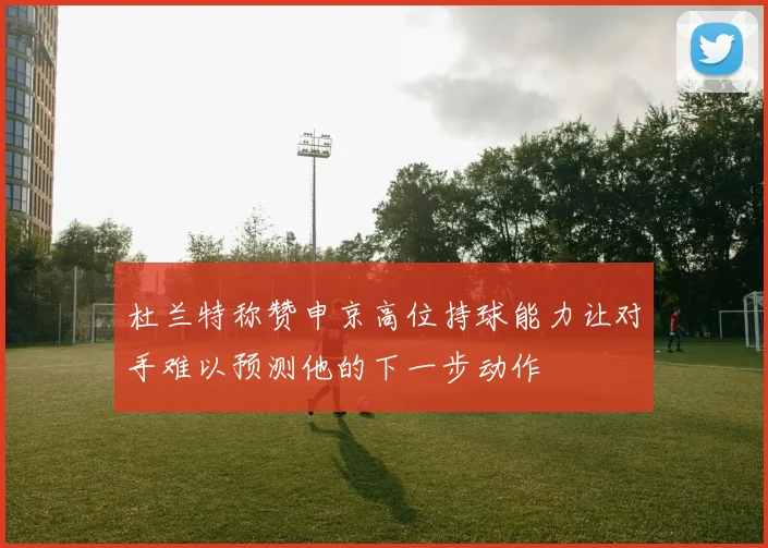 杜兰特称赞申京高位持球能力让对手难以预测他的下一步动作