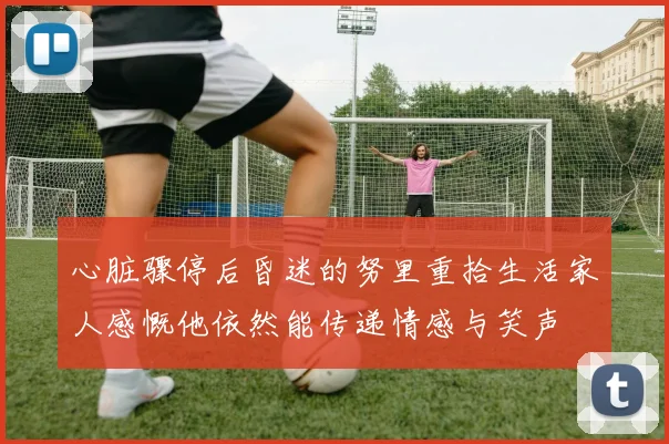 心脏骤停后昏迷的努里重拾生活家人感慨他依然能传递情感与笑声