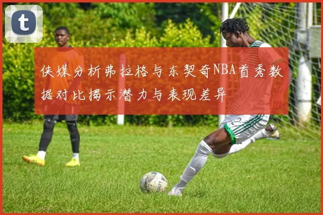 侠媒分析弗拉格与东契奇NBA首秀数据对比揭示潜力与表现差异