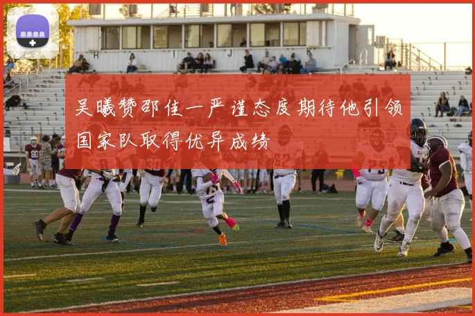 吴曦赞邵佳一严谨态度期待他引领国家队取得优异成绩