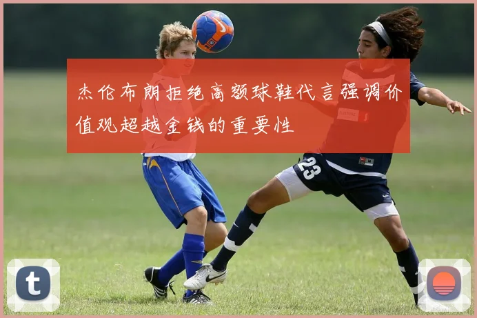 杰伦布朗拒绝高额球鞋代言强调价值观超越金钱的重要性