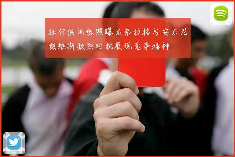 独行侠训练照曝光弗拉格与安东尼戴维斯激烈对抗展现竞争精神