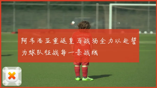 阿韦洛亚重返皇马战场全力以赴誓为球队征战每一条战线