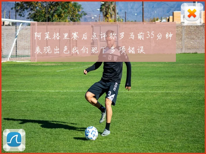 阿莱格里赛后点评称罗马前35分钟表现出色我们犯下多项错误