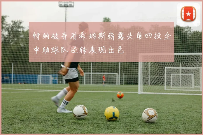 特纳被弃用希姆斯崭露头角四投全中助球队逆转表现出色