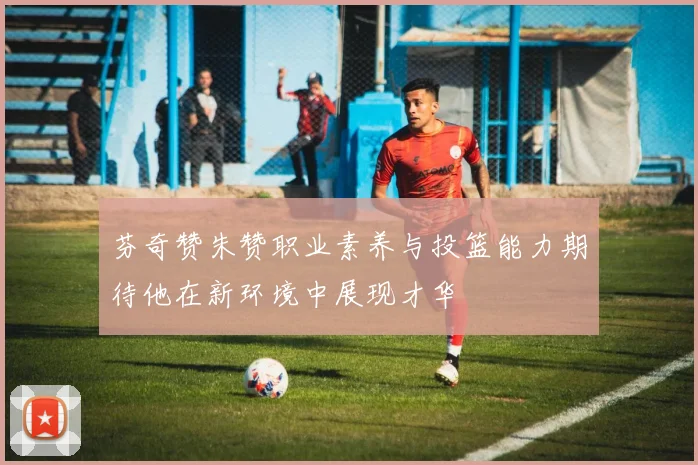 芬奇赞朱赞职业素养与投篮能力期待他在新环境中展现才华