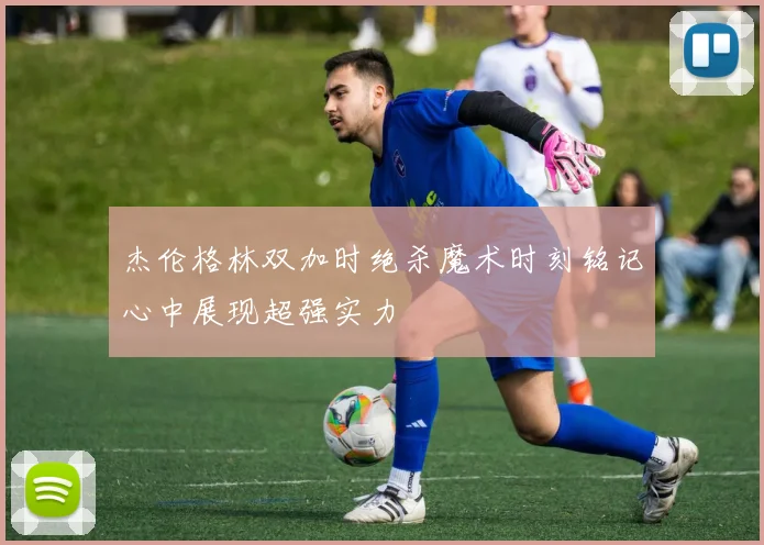 杰伦格林双加时绝杀魔术时刻铭记心中展现超强实力