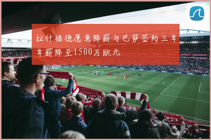 拉什福德愿意降薪与巴萨签约三年年薪降至1500万欧元