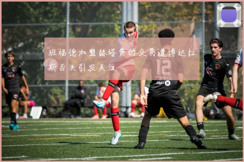 班福德加盟赫塔费的交易遭博达拉斯否决引发关注