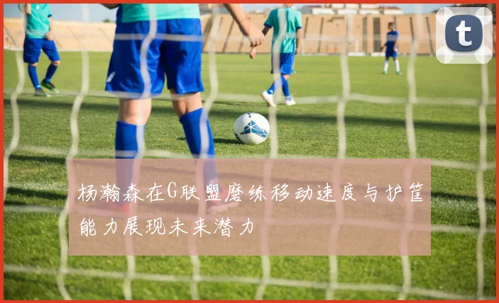 杨瀚森在G联盟磨练移动速度与护筐能力展现未来潜力