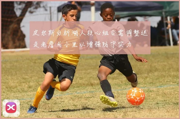 皮尔斯分析湖人核心组合需调整送走老詹或小里以增强防守实力
