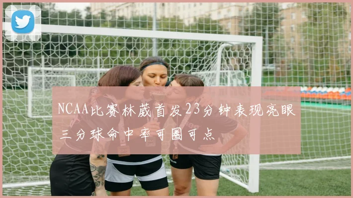 NCAA比赛林葳首发23分钟表现亮眼三分球命中率可圈可点