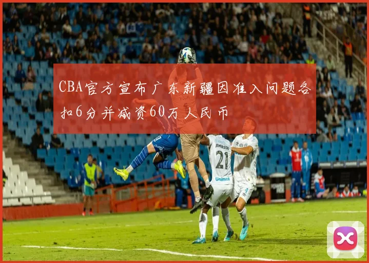CBA官方宣布广东新疆因准入问题各扣6分并减资60万人民币