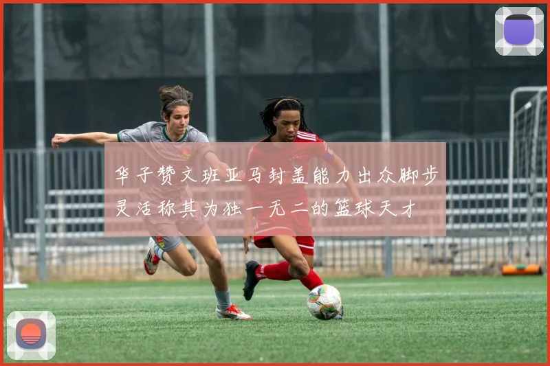华子赞文班亚马封盖能力出众脚步灵活称其为独一无二的篮球天才
