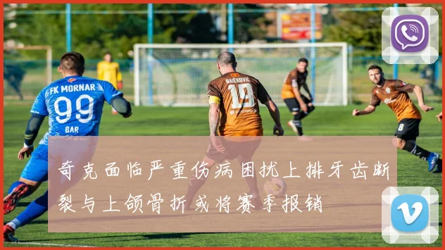 奇克面临严重伤病困扰上排牙齿断裂与上颌骨折或将赛季报销