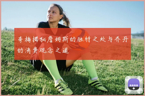 夸梅揭秘詹姆斯的独特之处与乔丹的消费观念之道