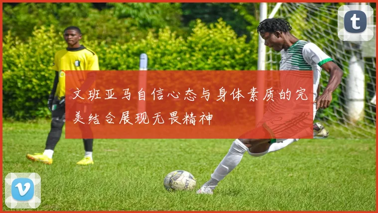 文班亚马自信心态与身体素质的完美结合展现无畏精神