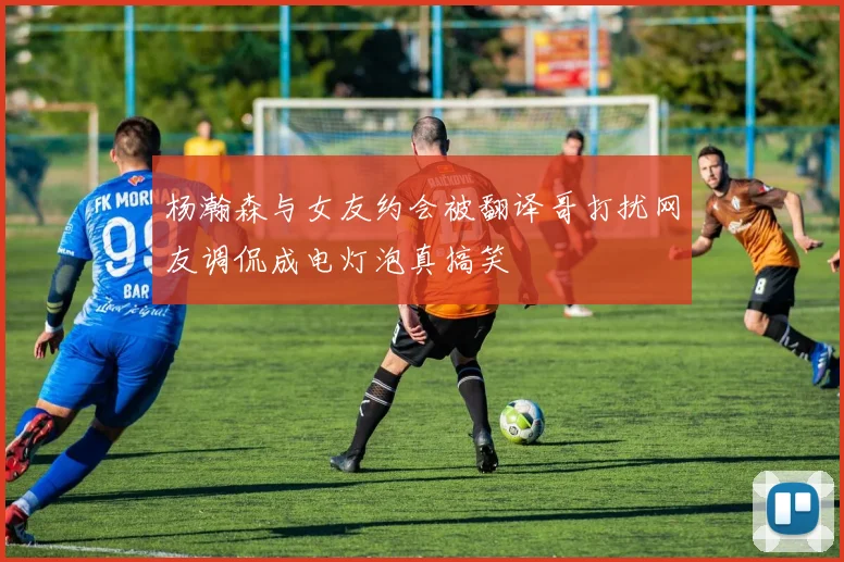 杨瀚森与女友约会被翻译哥打扰网友调侃成电灯泡真搞笑